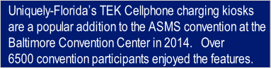Uniquely-Florida’s TEK Cellphone charging kiosks 
are a popular addition to the ASMS convention at the
Baltimore Convention Center in 2014.   Over 
6500 convention participants enjoyed the features.
